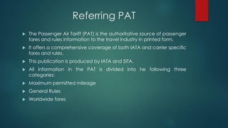 Referring PAT
 The Passenger Air Tariff (PAT) is the authoritative source of passenger
fares and rules information to the travel industry in printed form.
 It offers a comprehensive coverage of both IATA and carrier specific
fares and rules.
 This publication is produced by IATA and SITA.
 All information in the PAT is divided into he following three
categories:
 Maximum permitted mileage
 General Rules
 Worldwide fares
 
