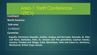 Area-1 :Tariff Conference - 1(TC1)
Continent
North America
Sub-area
Caribbean
Countries
Anguilla, Dominican Republic, Antilles, Antigua and Bermuda, Grenada, St. Kitts
and Nevis, Barbados, Haiti, St. Vincent and The grenadines, Cayman Islands,
Jamaica, Trinidad and Tobago, Cuba, Martinique, Turks and Caicos Is., Dominica,
Montserrat, British Virgin Islands.
Area-1 :Tariff Conference -
1(TC1)
 