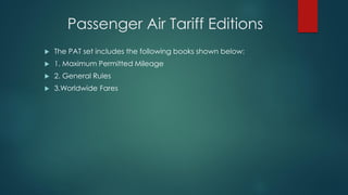 Passenger Air Tariff Editions
 The PAT set includes the following books shown below:
 1. Maximum Permitted Mileage
 2. General Rules
 3.Worldwide Fares
 