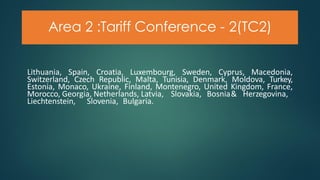 Area 2 :Tariff Conference - 2(TC2)
Lithuania, Spain, Croatia, Luxembourg, Sweden, Cyprus, Macedonia,
Switzerland, Czech Republic, Malta, Tunisia, Denmark, Moldova, Turkey,
Estonia, Monaco, Ukraine, Finland, Montenegro, United Kingdom, France,
Morocco, Georgia, Netherlands, Latvia, Slovakia, Bosnia& Herzegovina,
Liechtenstein, Slovenia, Bulgaria.
 