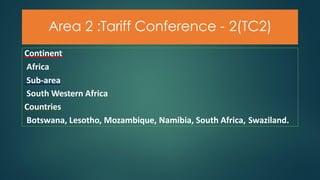 Area 2 :Tariff Conference - 2(TC2)
Continent
Africa
Sub-area
South Western Africa
Countries
Botswana, Lesotho, Mozambique, Namibia, South Africa, Swaziland.
 