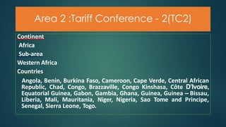 Area 2 :Tariff Conference - 2(TC2)
Continent
Africa
Sub-area
Western Africa
Countries
Angola, Benin, Burkina Faso, Cameroon, Cape Verde, Central African
Republic, Chad, Congo, Brazzaville, Congo Kinshasa, Côte D’Ivoire,
Equatorial Guinea, Gabon, Gambia, Ghana, Guinea, Guinea – Bissau,
Liberia, Mali, Mauritania, Niger, Nigeria, Sao Tome and Principe,
Senegal, Sierra Leone, Togo.
 