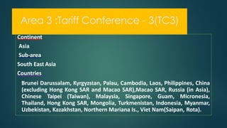 Area 3 :Tariff Conference - 3(TC3)
Continent
Asia
Sub-area
South East Asia
Countries
Brunei Darussalam, Kyrgyzstan, Palau, Cambodia, Laos, Philippines, China
(excluding Hong Kong SAR and Macao SAR),Macao SAR, Russia (in Asia),
Chinese Taipei (Taiwan), Malaysia, Singapore, Guam, Micronesia,
Thailand, Hong Kong SAR, Mongolia, Turkmenistan, Indonesia, Myanmar,
Uzbekistan, Kazakhstan, Northern Mariana Is., Viet Nam(Saipan, Rota).
 