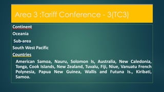Area 3 :Tariff Conference - 3(TC3)
Continent
Oceania
Sub-area
South West Pacific
Countries
American Samoa, Nauru, Solomon Is, Australia, New Caledonia,
Tonga, Cook Islands, New Zealand, Tuvalu, Fiji, Niue, Vanuatu French
Polynesia, Papua New Guinea, Wallis and Futuna Is., Kiribati,
Samoa.
Area 3 :Tariff Conference - 3(TC3)
 