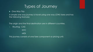 Types of Journey
 One Way Trip:
A simple one way journey is travel using one way (OW) fares and has
the following features:
The origin and the final destination are in different countries.
1. Routing: CAS
NYC
MEX
This journey consists of one fare component or pricing unit.
 