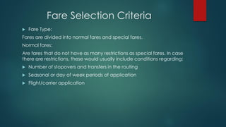 Fare Selection Criteria
 Fare Type:
Fares are divided into normal fares and special fares.
Normal fares:
Are fares that do not have as many restrictions as special fares. In case
there are restrictions, these would usually include conditions regarding:
 Number of stopovers and transfers in the routing
 Seasonal or day of week periods of application
 Flight/carrier application
 