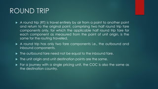 ROUND TRIP
 A round trip (RT) is travel entirely by air from a point to another point
and return to the original point, comprising two half round trip fare
components only, for which the applicable half round trip fare for
each component as measured from the point of unit origin, is the
same for the routing travelled.
 A round trip has only two fare components i.e., the outbound and
inbound components.
 The outbound fare need not be equal to the inbound fare.
 The unit origin and unit destination points are the same.
 For a journey with a single pricing unit, the COC is also the same as
the destination country.
 