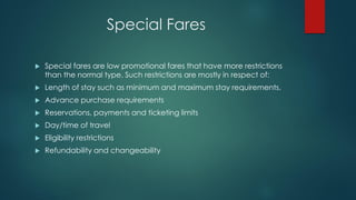 Special Fares
 Special fares are low promotional fares that have more restrictions
than the normal type. Such restrictions are mostly in respect of:
 Length of stay such as minimum and maximum stay requirements.
 Advance purchase requirements
 Reservations, payments and ticketing limits
 Day/time of travel
 Eligibility restrictions
 Refundability and changeability
 
