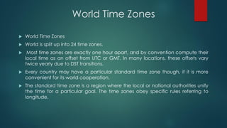World Time Zones
 World Time Zones
 World is split up into 24 time zones.
 Most time zones are exactly one hour apart, and by convention compute their
local time as an offset from UTC or GMT. In many locations, these offsets vary
twice yearly due to DST transitions.
 Every country may have a particular standard time zone though, if it is more
convenient for its world cooperation.
 The standard time zone is a region where the local or national authorities unify
the time for a particular goal. The time zones obey specific rules referring to
longitude.
 