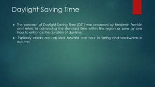 Daylight Saving Time
 The concept of Daylight Saving Time (DST) was proposed by Benjamin Franklin
and refers to advancing the standard time within the region or zone by one
hour to enhance the duration of daytime.
 Typically clocks are adjusted forward one hour in spring and backwards in
autumn.
 