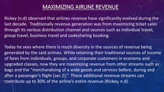 MAXIMIZING AIRLINE REVENUE
Rickey (n.d) observed that airlines revenue have significantly evolved during the
last decade. Traditionally revenue generation was from maximizing ticket sales
through its various distribution channel and sources such as individual travel,
group travel, business travel and codesharing booking.
Today he sees where there is much diversity in the sources of revenue being
generated by the said airlines. While retaining their traditional sources of income
of fares from individuals, groups, and corporate customers in economy and
upgraded classes, now they are maximizing revenue from other streams such as
bags and the “merchandising of a wide goods and services before, during and
after a passenger’s flight (sec 2).” These additional revenue streams can
contribute up to 30% of the airline’s entire revenue (Rickey, n.d) .
 