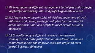  P4 Investigate the different management techniques and strategies
applied for maximising sales and profit to generate revenue
 M2 Analyse how the principles of yield management, aircraft
utilisation and pricing strategies adopted by a commercial
airline maximise sales and profits to meet overall business
objectives
 D2 Critically analyse different revenue management
techniques and make justified recommendations on how a
commercial airline can improve sales and profits to meet
overall business objectives
 