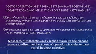 COST OF OPERATION AND REVENUE STREAM HAVE POSITIVE AND
NEGATIVE ECONOMIC IMPLICATIONS ON AIRLINE SUSTAINABILITY:
Costs of operations: direct costs of operations e.g. costs of fuel, crew,
maintenance, on-board catering, passenger services, sales distribution costs
and depreciation
The economic effects on costs of operations will influence and impact: airline
routes, frequency of flights, traffic, fares
Management will continuously seek to maximize and manage
revenue to offset the direct costs of operations in order to meet
overall business objectives
 