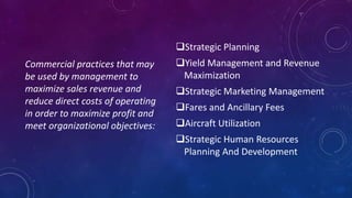 Strategic Planning
Yield Management and Revenue
Maximization
Strategic Marketing Management
Fares and Ancillary Fees
Aircraft Utilization
Strategic Human Resources
Planning And Development
Commercial practices that may
be used by management to
maximize sales revenue and
reduce direct costs of operating
in order to maximize profit and
meet organizational objectives:
 