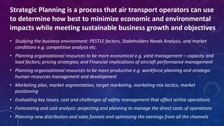 • Studying the business environment: PESTLE factors, Stakeholders Needs Analysis, and market
conditions e.g. competitive analysis etc.
• Planning organizational resources to be more economical e.g. yield management – capacity and
load factors; pricing strategies; and Financial implications of aircraft performance management
• Planning organizational resources to be more productive e.g. workforce planning and strategic
human resources management and development
• Marketing plan, market segmentation, target marketing, marketing mix tactics, market
positioning
• Evaluating key issues, cost and challenges of safety management that affect airline operations
• Forecasting and cost analysis: projecting and planning to manage the direct costs of operations
• Planning new distribution and sales funnels and optimizing the earnings from all the channels
Strategic Planning is a process that air transport operators can use
to determine how best to minimize economic and environmental
impacts while meeting sustainable business growth and objectives
 