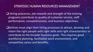 STRATEGIC HUMAN RESOURCES MANAGEMENT
 Hiring processes, job rewards and strength of the training
programs contribute to quality of customer service, staff
performance, competitiveness, and business objectives.
Airlines must align their hiring processes to attract, develop and
retain the right people with right skills and right characteristics to
contribute to the broader business goals. This requires good
workforce planning, facilitative work environment, and
competitive salary and benefits.
 