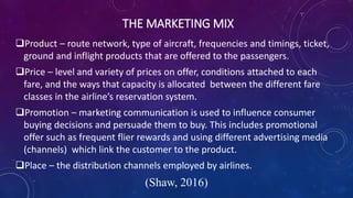THE MARKETING MIX
Product – route network, type of aircraft, frequencies and timings, ticket,
ground and inflight products that are offered to the passengers.
Price – level and variety of prices on offer, conditions attached to each
fare, and the ways that capacity is allocated between the different fare
classes in the airline’s reservation system.
Promotion – marketing communication is used to influence consumer
buying decisions and persuade them to buy. This includes promotional
offer such as frequent flier rewards and using different advertising media
(channels) which link the customer to the product.
Place – the distribution channels employed by airlines.
(Shaw, 2016)
 