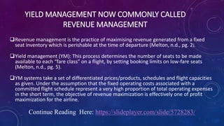 YIELD MANAGEMENT NOW COMMONLY CALLED
REVENUE MANAGEMENT
Revenue management is the practice of maximising revenue generated from a fixed
seat inventory which is perishable at the time of departure (Melton, n.d., pg. 2).
Yield management (YM): This process determines the number of seats to be made
available to each “fare class” on a flight, by setting booking limits on low-fare seats
(Melton, n.d., pg. 5).
YM systems take a set of differentiated prices/products, schedules and flight capacities
as given. Under the assumption that the fixed operating costs associated with a
committed flight schedule represent a very high proportion of total operating expenses
in the short term, the objective of revenue maximization is effectively one of profit
maximization for the airline.
Continue Reading Here: https://slideplayer.com/slide/5728283/
 