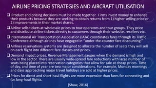AIRLINE PRICING STRATEGIES AND AIRCRAFT UTILISATION
 Product and pricing decisions must be made together. Firms invest money to enhance
their products because they are seeking to obtain returns from 1) higher selling price or
2) improvements in their market shares.
Airline sells tickets at wholesale prices to tour operators and tour groups. They price
and distribute airline tickets directly to customers through their website, resellers etc.
International Air Transportation Association (IATA) coordinates fares through its Traffic
Conference although airlines have engaged in “under-the-counter fare discounting.”
Airlines reservations systems are designed to allocate the number of seats they will sell
on each flight into different fare classes and prices.
Demand impact prices. Revenue Management gauges when the demand is high and
low in the sector. There are usually wide-spread fare reductions with large number of
seats being placed into reservation categories that allow for sale at cheap prices. Time
of day, and time of year are two major considerations. For example, Monday mornings
and days approaching major travel holidays are sold at higher prices.
Prices for direct and short-haul flights are more expensive than fares for connecting and
for long-haul flights.
(Shaw, 2016)
 
