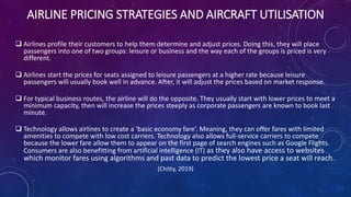 AIRLINE PRICING STRATEGIES AND AIRCRAFT UTILISATION
 Airlines profile their customers to help them determine and adjust prices. Doing this, they will place
passengers into one of two groups: leisure or business and the way each of the groups is priced is very
different.
 Airlines start the prices for seats assigned to leisure passengers at a higher rate because leisure
passengers will usually book well in advance. After, it will adjust the prices based on market response.
 For typical business routes, the airline will do the opposite. They usually start with lower prices to meet a
minimum capacity, then will increase the prices steeply as corporate passengers are known to book last
minute.
 Technology allows airlines to create a ‘basic economy fare’. Meaning, they can offer fares with limited
amenities to compete with low cost carriers. Technology also allows full-service carriers to compete
because the lower fare allow them to appear on the first page of search engines such as Google Flights.
Consumers are also benefitting from artificial intelligence (IT) as they also have access to websites
which monitor fares using algorithms and past data to predict the lowest price a seat will reach.
(Chitty, 2019)
 