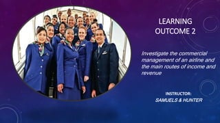 LEARNING
OUTCOME 2
Investigate the commercial
management of an airline and
the main routes of income and
revenue
INSTRUCTOR:
SAMUELS & HUNTER
 