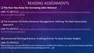 READING ASSIGNMENTS
 The Four Key Areas For Increasing Sales Revenue
LINK TO ARTICLE: https://www.forbes.com/sites/jimkeenan/2014/06/02/the-four-key-areas-for-increasing-
sales-revenue/#7ea1cbf6265a
 The Evolution Of Airline Revenue Management: Defining The Next Generation
Approach
LINK TO ARTICLE: https://www.sabre.com/insights/the-evolution-of-airline-revenue-management-defining-
the-next-generation-approach/
Commercial Planning Practice: Enabling Airlines To Scale Greater Heights
LINK TO ARTICLE:
https://www.wns.com/portals/0/documents/whitepapers/pdffiles/651/48/wns_art_commercial%20planning%20pr
actice%20enabling%20airlines%20to%20scale%20greater%20....pdf
 