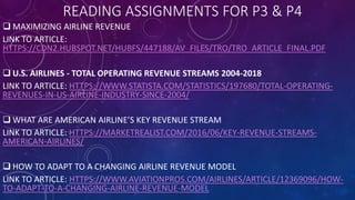 READING ASSIGNMENTS FOR P3 & P4
 MAXIMIZING AIRLINE REVENUE
LINK TO ARTICLE:
HTTPS://CDN2.HUBSPOT.NET/HUBFS/447188/AV_FILES/TRO/TRO_ARTICLE_FINAL.PDF
 U.S. AIRLINES - TOTAL OPERATING REVENUE STREAMS 2004-2018
LINK TO ARTICLE: HTTPS://WWW.STATISTA.COM/STATISTICS/197680/TOTAL-OPERATING-
REVENUES-IN-US-AIRLINE-INDUSTRY-SINCE-2004/
 WHAT ARE AMERICAN AIRLINE’S KEY REVENUE STREAM
LINK TO ARTICLE: HTTPS://MARKETREALIST.COM/2016/06/KEY-REVENUE-STREAMS-
AMERICAN-AIRLINES/
 HOW TO ADAPT TO A CHANGING AIRLINE REVENUE MODEL
LINK TO ARTICLE: HTTPS://WWW.AVIATIONPROS.COM/AIRLINES/ARTICLE/12369096/HOW-
TO-ADAPT-TO-A-CHANGING-AIRLINE-REVENUE-MODEL
 