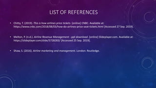 LIST OF REFERENCES
• Chitty, T. (2019). This is how airlines price tickets. [online] CNBC. Available at:
https://www.cnbc.com/2018/08/03/how-do-airlines-price-seat-tickets.html [Accessed 27 Sep. 2019].
• Melton, P. (n.d.). Airline Revenue Management - ppt download. [online] Slideplayer.com. Available at:
https://slideplayer.com/slide/5728283/ [Accessed 25 Sep. 2019].
• Shaw, S. (2016). Airline marketing and management. London: Routledge.
 