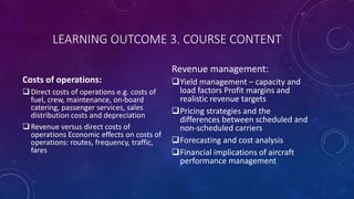 LEARNING OUTCOME 3. COURSE CONTENT
Costs of operations:
Direct costs of operations e.g. costs of
fuel, crew, maintenance, on-board
catering, passenger services, sales
distribution costs and depreciation
Revenue versus direct costs of
operations Economic effects on costs of
operations: routes, frequency, traffic,
fares
Revenue management:
Yield management – capacity and
load factors Profit margins and
realistic revenue targets
Pricing strategies and the
differences between scheduled and
non-scheduled carriers
Forecasting and cost analysis
Financial implications of aircraft
performance management
 