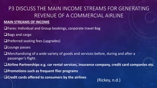 P3 DISCUSS THE MAIN INCOME STREAMS FOR GENERATING
REVENUE OF A COMMERCIAL AIRLINE
MAIN STREAMS OF INCOME
Fares: Individual and Group bookings, corporate travel Bag
Bags and cargo
Preferred seating fees (upgrades)
Lounge passes
Merchandising of a wide variety of goods and services before, during and after a
passenger’s flight.
Airline Partnerships e.g. car rental services, insurance company, credit card companies etc.
Promotions such as frequent flier programs
Credit cards offered to consumers by the airlines
(Rickey, n.d.)
 