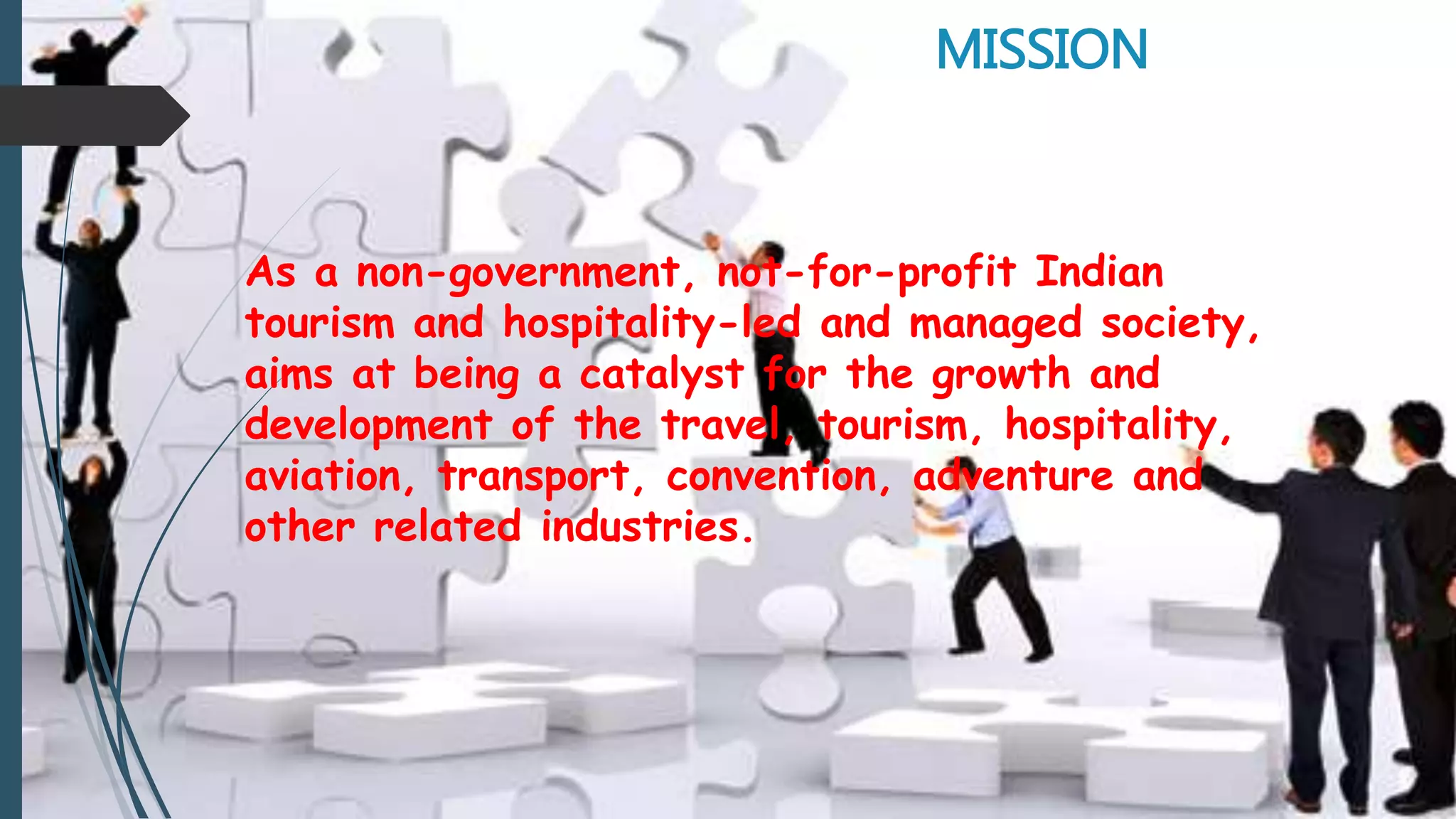 MISSION
As a non-government, not-for-profit Indian
tourism and hospitality-led and managed society,
aims at being a catalyst for the growth and
development of the travel, tourism, hospitality,
aviation, transport, convention, adventure and
other related industries.
 