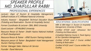 SPEAKER PROFILE
MD. SHAIFULLAR RABBI
PROFESSIONAL EXPERIENCES
Lecturer- Dept. of Tourism & Hospitality Management,
Daffodil Institute of IT, Affiliated National University
Industry Assessor - Bangladesh Technical Education Board
(Ticketing and Reservation- Tourism & Hospitality Sector)
Former Coordinator & Lecturer- DBA, IBAIS University
Guest Lecturer – BTHM,IBAIS University
Resource Person & Trainer- Sheikh Hasina National Institute
of Youth Development
Resource Person & Trainer - ATAB Tourism Training Institute
Resource person & Trainer- Bangladesh Hotel Management
Tourism Training Institute
Former Manager Sales- Mamun Air Service
Founder -Travel Memoria
EDUCATIONAL QUALIFICATIONS
MBA & BBA-Major in Tourism & Hospitality
Management, University of Dhaka.
Certified NTVQF Level -4/Assessor Part
(Ticketing And Reservation)
Completed Diploma Course in Travel Agency
& Tour Operation Management
Certified NTVQF Level 2 Course entitled
Ticketing & Reservation
Certified NTVQF Level 1 Course entitled Tour
Guiding
 