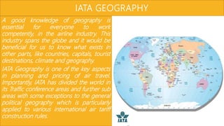 IATA GEOGRAPHY
A good knowledge of geography is
essential for everyone to work
competently, in the airline industry. This
industry spans the globe and it would be
beneficial for us to know what exists in
other parts, like countries, capitals, tourist
destinations, climate and geography.
IATA Geography is one of the key aspects
in planning and pricing of air travel.
Importantly, IATA has divided the world in
its Traffic conference areas and further sub
areas with some exceptions to the general
political geography which is particularly
applied to various international air tariff
construction rules.
 