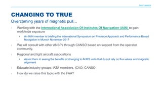 NAV CANADA
› Working with the International Association Of Institutes Of Navigation (IAIN) to gain
worldwide exposure
• An IAIN member is briefing the International Symposium on Precision Approach and Performance Based
Navigation in Munich November 2017
› We will consult with other ANSPs through CANSO based on support from the operator
community.
› Regional and light aircraft associations
• Assist them in seeing the benefits of changing to AHRS units that do not rely on flux valves and magnetic
alignment
› Educate industry groups; IATA members, ICAO, CANSO
› How do we raise this topic with the FAA?
CHANGING TO TRUE
Overcoming years of magnetic pull…
 
