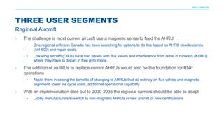 NAV CANADA
› The challenge is most current aircraft use a magnetic sense to feed the AHRU
• One regional airline in Canada has been searching for options to do this based on AHRS obsolescence
(AH-600) and repair costs.
• Low wing aircraft (CRJs) have had issues with flux valves and interference from rebar in runways (KORD)
where they have to depart in free gyro mode.
› The addition of an IRUs to replace current AHRUs would also be the foundation for RNP
operations
• Assist them in seeing the benefits of changing to AHRUs that do not rely on flux valves and magnetic
alignment, lower life cycle costs, additional operational capability
› With an implementation date out to 2030-2035 the regional carriers should be able to adapt
• Lobby manufacturers to switch to non-magnetic AHRUs in new aircraft or new certifications
THREE USER SEGMENTS
Regional Aircraft
 