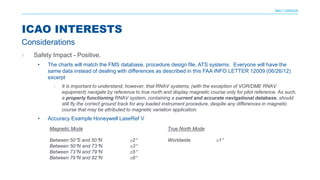 NAV CANADA
› Safety Impact - Positive.
• The charts will match the FMS database, procedure design file, ATS systems. Everyone will have the
same data instead of dealing with differences as described in this FAA INFO LETTER 12009 (06/26/12)
excerpt
› It is important to understand, however, that RNAV systems, (with the exception of VOR/DME RNAV
equipment) navigate by reference to true north and display magnetic course only for pilot reference. As such,
a properly functioning RNAV system, containing a current and accurate navigational database, should
still fly the correct ground track for any loaded instrument procedure, despite any differences in magnetic
course that may be attributed to magnetic variation application.
• Accuracy Example Honeywell LaseRef V
ICAO INTERESTS
Considerations
Magnetic Mode
Between 50°S and 50°N ±2°
Between 50°N and 73°N ±3°
Between 73°N and 79°N ±5°
Between 79°N and 82°N ±8°
True North Mode
Worldwide ±1°
 