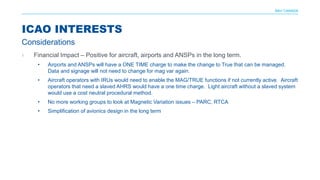 NAV CANADA
› Financial Impact – Positive for aircraft, airports and ANSPs in the long term.
• Airports and ANSPs will have a ONE TIME charge to make the change to True that can be managed.
Data and signage will not need to change for mag var again.
• Aircraft operators with IRUs would need to enable the MAG/TRUE functions if not currently active. Aircraft
operators that need a slaved AHRS would have a one time charge. Light aircraft without a slaved system
would use a cost neutral procedural method.
• No more working groups to look at Magnetic Variation issues – PARC, RTCA
• Simplification of avionics design in the long term
ICAO INTERESTS
Considerations
 
