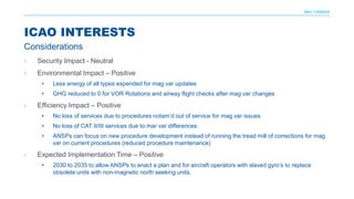 NAV CANADA
› Security Impact - Neutral
› Environmental Impact – Positive
• Less energy of all types expended for mag var updates
• GHG reduced to 0 for VOR Rotations and airway flight checks after mag var changes
› Efficiency Impact – Positive
• No loss of services due to procedures notam’d out of service for mag var issues
• No loss of CAT II/III services due to mar var differences
• ANSPs can focus on new procedure development instead of running the tread mill of corrections for mag
var on current procedures (reduced procedure maintenance)
› Expected Implementation Time – Positive
• 2030 to 2035 to allow ANSPs to enact a plan and for aircraft operators with slaved gyro’s to replace
obsolete units with non-magnetic north seeking units.
ICAO INTERESTS
Considerations
 