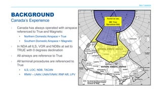 NAV CANADA
› Canada has always operated with airspace
referenced to True and Magnetic
• Northern Domestic Airspace = True
• Southern Domestic Airspace = Magnetic
› In NDA all ILS, VOR and NDBs at set to
TRUE with 0 degrees declination
› All airways are reference to True
› All terminal procedures are referenced to
True
• ILS, LOC, NDB, TACAN
• RNAV – LNAV, LNAV/VNAV, RNP AR, LPV
BACKGROUND
Canada’s Experience
 