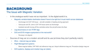 NAV CANADA
› In the analogue world it was not as important. In the digital world it is.
• Magnetic variation/station declination doesn’t have to be right but it must match across databases
› Anchorage ILS CAT II/III issue - aircraft unstable in heading during approach
› Vancouver and St. John’s CAT II/III issue same as Anchorage
› Autoland aircraft moving off the centreline when the aircraft enters the flare
• Leg disconnects on non TF/RF legs
• SVS and EVS images superposed on the real world?
› Runways not aligned
› Sources of mag var on a modern aircraft and its use (at times they don’t perfectly match)
• IRUs – internal mag var tables
• Flight Management systems
› Base mag/var tables; VHF NAV aid reference mag var; Airport reference mag var; Procedure design mag var
• SVS systems, displays and charted mag var (static)
BACKGROUND
The Issue with Magnetic Variation
 