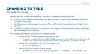 NAV CANADA
› Modern aircraft, surveillance systems, IAPs are all designed to function in true
• Everything under the hood in a modern aircraft does the ‘math’ in True and then converts the information
to magnetic for the pilot
• All of Canada’s surveillance systems operate in True and then add in magnetic variation to display to the
controller
• All IAPs in Canada are designed in True and then have magnetic variation/declination added to the design
file for charting and nav databases
› This introduces cost and potential error into the system
› Updating aircraft FMS and IRU mag var tables every five years
• One carrier reported (2016) a cost of $21m for 200 aircraft; another reported $1.2m for one fleet type of 32
aircraft. Costs are aircraft age dependent (field loadable or repair facility). Our DH8-100 was $500k.
› Updating IAPs, Enroute Charts (VFR & IFR) and rotating VORs
• For Canada ~$800k per year
› Updating Airport data, runway numbering, signage
• Est. $10,000 per hold line (Paint, Signs, Data) (L) CYYZ ~ $1.1m, (M)CYHZ ~ $150k, (S)CYDF ~ $40k
CHANGING TO TRUE
The case for change
 