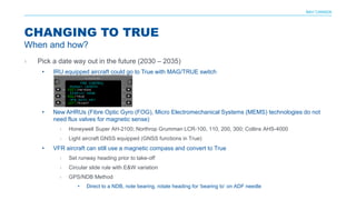 NAV CANADA
› Pick a date way out in the future (2030 – 2035)
• IRU equipped aircraft could go to True with MAG/TRUE switch
• New AHRUs (Fibre Optic Gyro (FOG), Micro Electromechanical Systems (MEMS) technologies do not
need flux valves for magnetic sense)
› Honeywell Super AH-2100; Northrop Grumman LCR-100, 110, 200, 300; Collins AHS-4000
› Light aircraft GNSS equipped (GNSS functions in True)
• VFR aircraft can still use a magnetic compass and convert to True
› Set runway heading prior to take-off
› Circular slide rule with E&W variation
› GPS/NDB Method
• Direct to a NDB, note bearing, rotate heading for ‘bearing to’ on ADF needle
CHANGING TO TRUE
When and how?
 