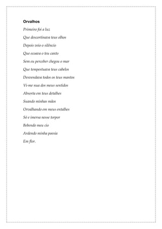 Orvalhos

Primeiro foi a luz

Que descortinava teus olhos

Depois veio o silêncio

Que ecoava o teu canto

Sem eu perceber chegou o mar

Que tempestuava teus cabelos

Desvendava todos os teus mantos

Vi-me nua dos meus sentidos

Absorta em teus detalhes

Suando minhas mãos

Orvalhando em meus entalhes

Só e imersa nesse torpor

Bebendo meu cio

Ardendo minha poesia

Em flor.
 