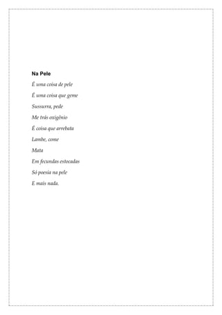 Na Pele

É uma coisa de pele

É uma coisa que geme

Sussurra, pede

Me trás oxigênio

É coisa que arrebata

Lambe, come

Mata

Em fecundas estocadas

Só poesia na pele

E mais nada.
 