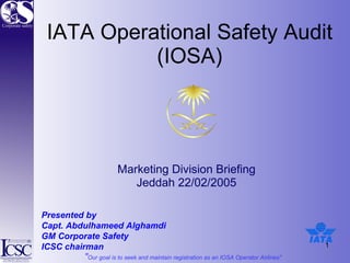 IATA Operational Safety Audit (IOSA) Marketing Division Briefing  Jeddah 22/02/2005  Presented by  Capt. Abdulhameed Alghamdi  GM Corporate Safety ICSC chairman 