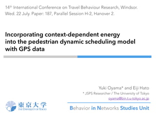 Incorporating context-dependent energy
into the pedestrian dynamic scheduling model
with GPS data
Yuki Oyama* and Eiji Hato
* JSPS Researcher / The University of Tokyo
oyama@bin.t.u-tokyo.ac.jp
Behavior in Networks Studies Unit	
14th International Conference on Travel Behaviour Research, Windsor.
Wed. 22 July. Paper: 187, Parallel Session H-2, Hanover 2.
 