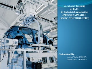 Vocational Training
at IATC
in Industrial Automation
(PROGRAMMABLE
LOGIC CONTROLLERS)
Submitted By:
Anchit Walia (C08507)
Manik Jain (C08531)
 