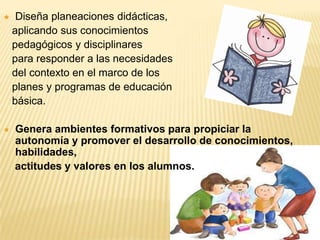     Diseña planeaciones didácticas,
    aplicando sus conocimientos
    pedagógicos y disciplinares
    para responder a las necesidades
    del contexto en el marco de los
    planes y programas de educación
    básica.

   Genera ambientes formativos para propiciar la
    autonomía y promover el desarrollo de conocimientos,
    habilidades,
    actitudes y valores en los alumnos.
 
