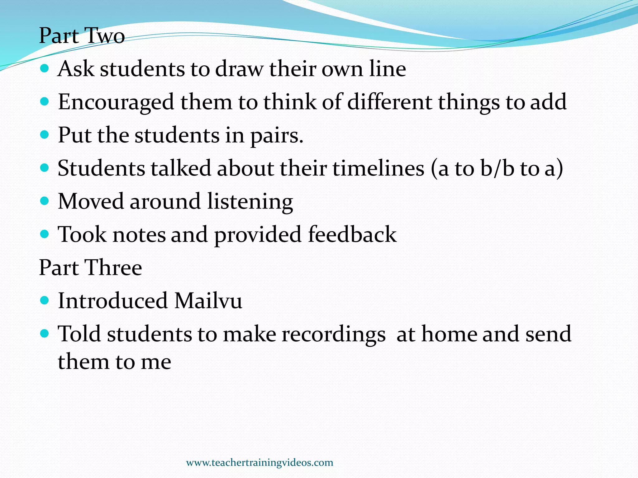 Part Two
 Ask students to draw their own line
 Encouraged them to think of different things to add
 Put the students in pairs.
 Students talked about their timelines (a to b/b to a)
 Moved around listening
 Took notes and provided feedback
Part Three
 Introduced Mailvu
 Told students to make recordings at home and send
them to me
www.teachertrainingvideos.com
 