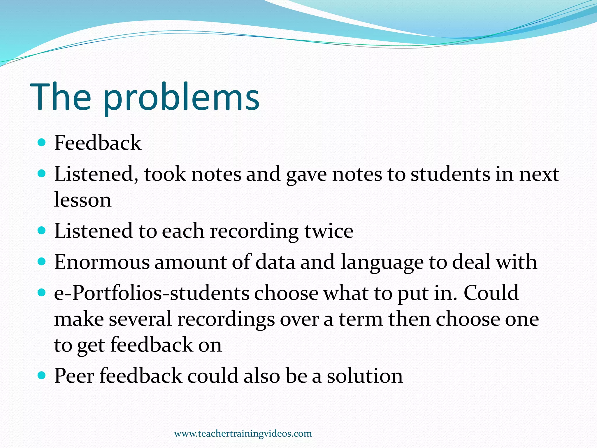 The problems
 Feedback
 Listened, took notes and gave notes to students in next
lesson
 Listened to each recording twice
 Enormous amount of data and language to deal with
 e-Portfolios-students choose what to put in. Could
make several recordings over a term then choose one
to get feedback on
 Peer feedback could also be a solution
www.teachertrainingvideos.com
 
